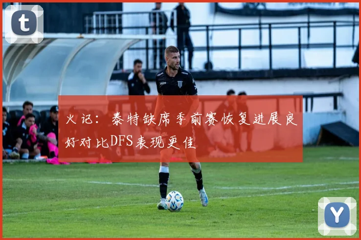 火记：泰特缺席季前赛恢复进展良好对比DFS表现更佳