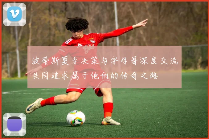 波蒂斯夏季决策与字母哥深度交流共同追求属于他们的传奇之路