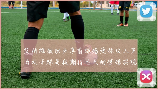 艾纳维激动分享首球感受称攻入罗马处子球是我期待已久的梦想实现