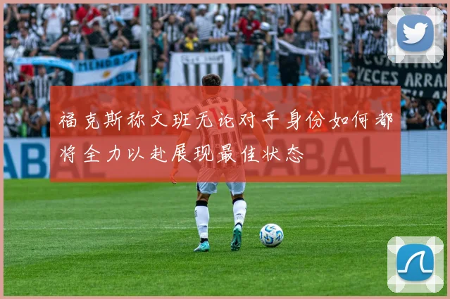 福克斯称文班无论对手身份如何都将全力以赴展现最佳状态