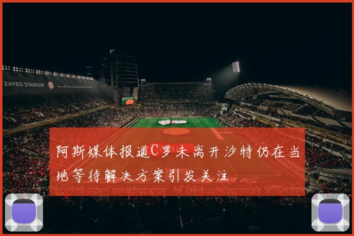 阿斯媒体报道C罗未离开沙特仍在当地等待解决方案引发关注