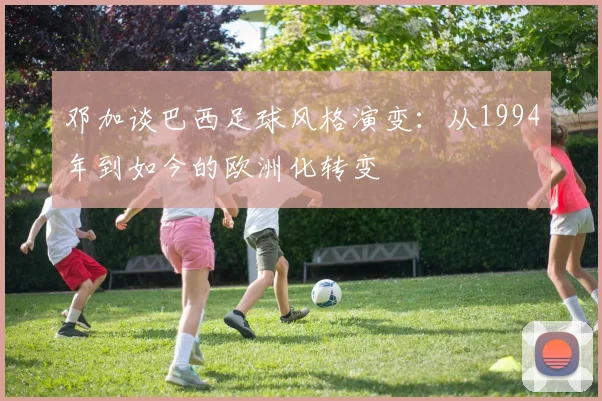 邓加谈巴西足球风格演变：从1994年到如今的欧洲化转变