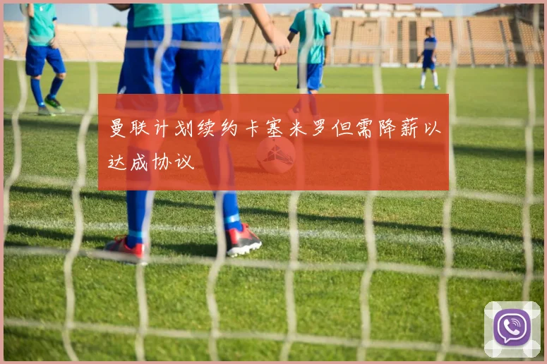 曼联计划续约卡塞米罗但需降薪以达成协议
