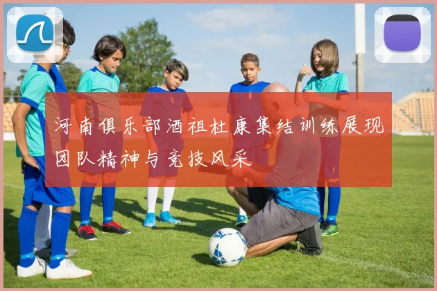 河南俱乐部酒祖杜康集结训练展现团队精神与竞技风采
