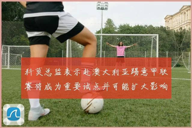 科莫总监表示赴澳大利亚踢意甲联赛将成为重要试点并可能扩大影响力