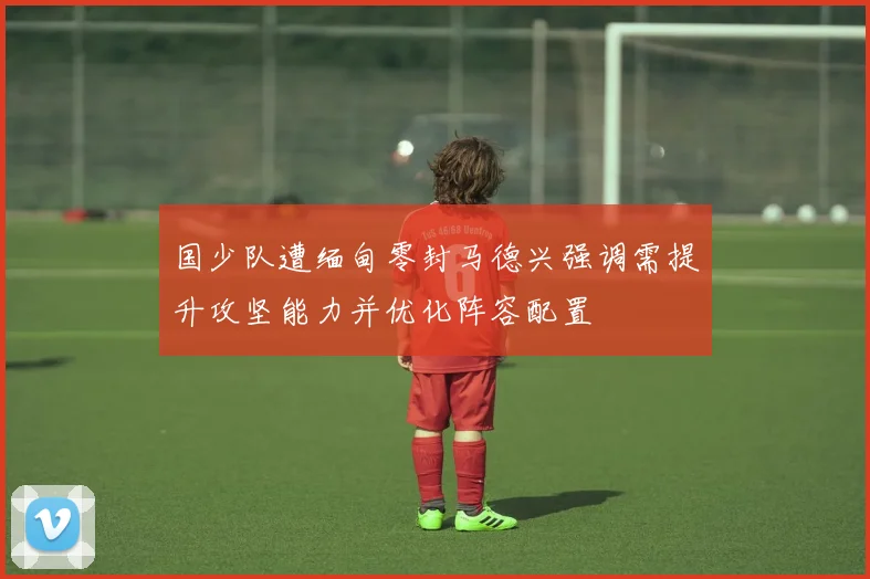 国少队遭缅甸零封马德兴强调需提升攻坚能力并优化阵容配置