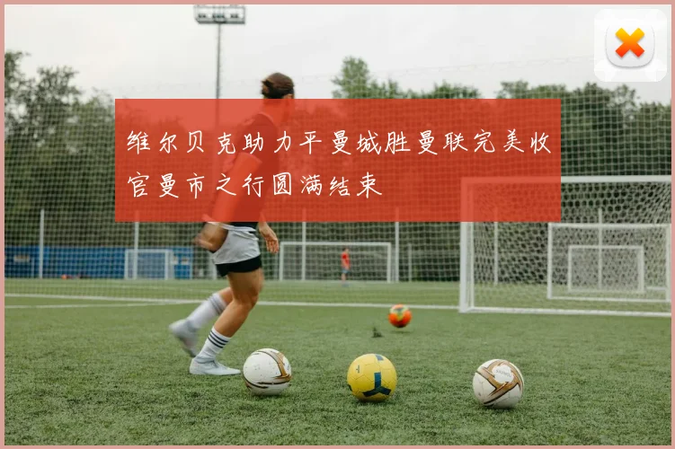维尔贝克助力平曼城胜曼联完美收官曼市之行圆满结束