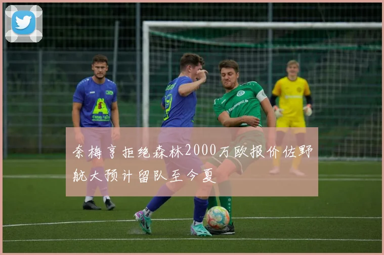 奈梅亨拒绝森林2000万欧报价佐野航大预计留队至今夏