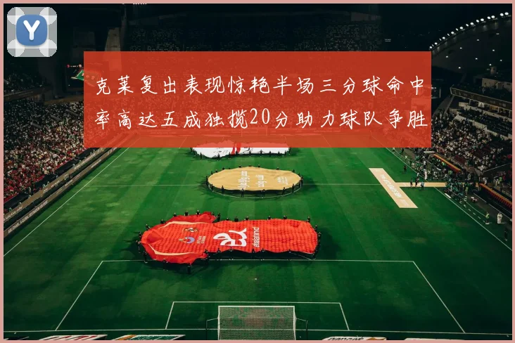 克莱复出表现惊艳半场三分球命中率高达五成独揽20分助力球队争胜