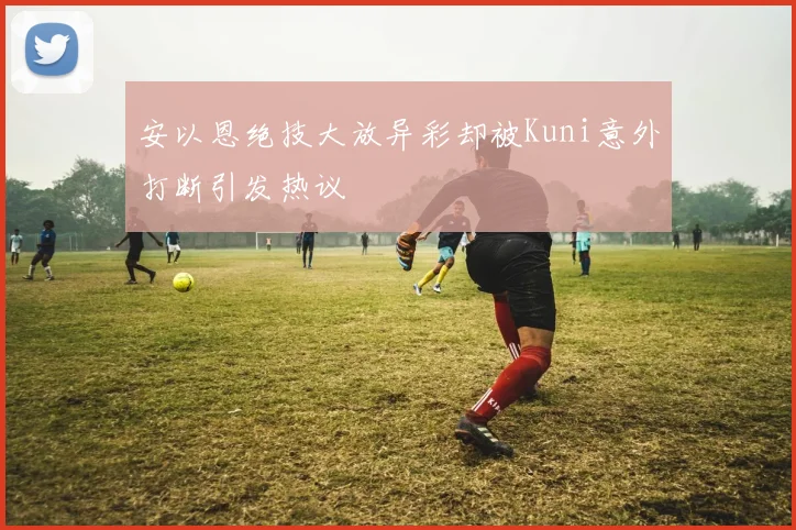安以恩绝技大放异彩却被Kuni意外打断引发热议
