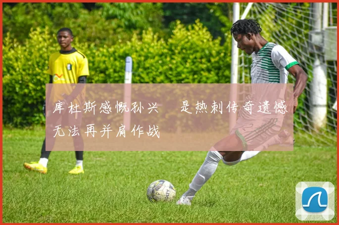 库杜斯感慨孙兴慜是热刺传奇遗憾无法再并肩作战