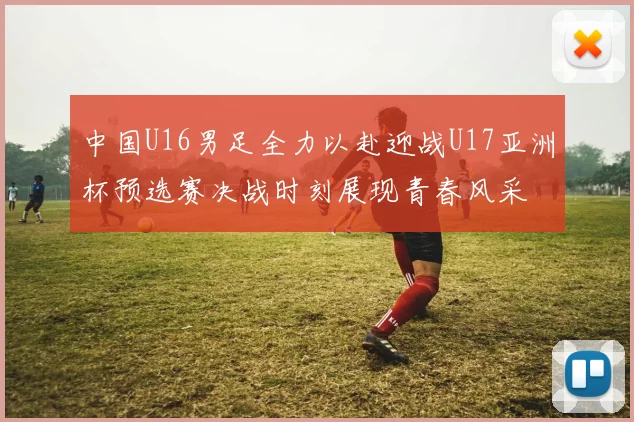 中国U16男足全力以赴迎战U17亚洲杯预选赛决战时刻展现青春风采