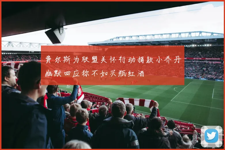 费尔斯为联盟关怀行动捐款小乔丹幽默回应称不如买瓶红酒