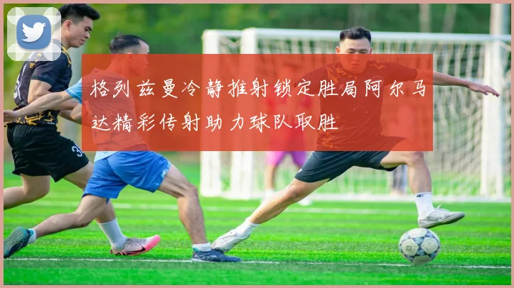 格列兹曼冷静推射锁定胜局阿尔马达精彩传射助力球队取胜