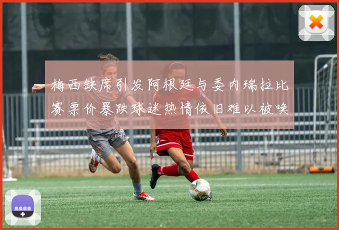 梅西缺席引发阿根廷与委内瑞拉比赛票价暴跌球迷热情依旧难以被唤醒