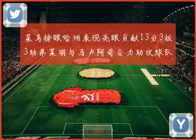 菜鸟榜眼哈珀表现亮眼贡献13分3板3助弗莱明与马卢阿奇合力助攻球队