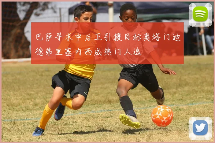 巴萨寻求中后卫引援目标奥塔门迪德弗里塞内西成热门人选