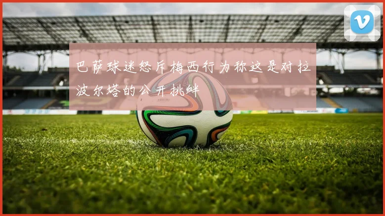 巴萨球迷怒斥梅西行为称这是对拉波尔塔的公开挑衅