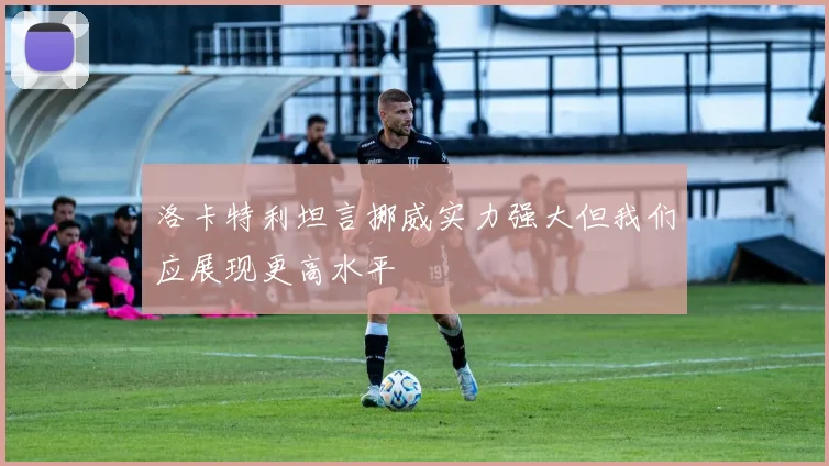 洛卡特利坦言挪威实力强大但我们应展现更高水平