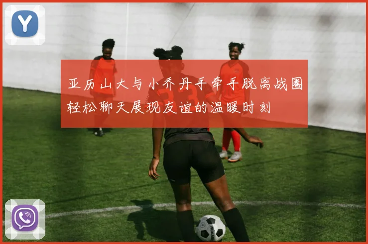 亚历山大与小乔丹手牵手脱离战圈轻松聊天展现友谊的温暖时刻