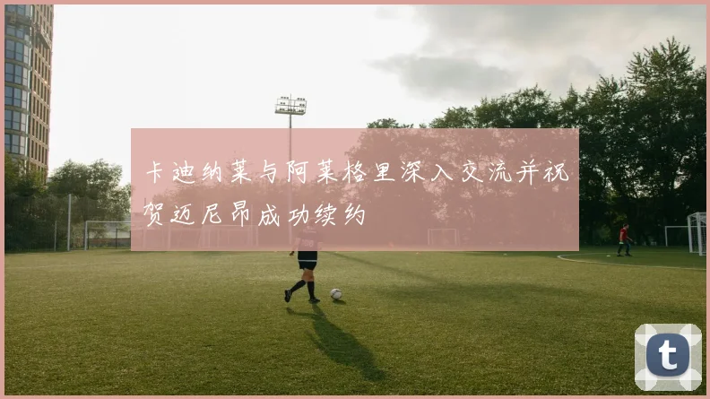 卡迪纳莱与阿莱格里深入交流并祝贺迈尼昂成功续约