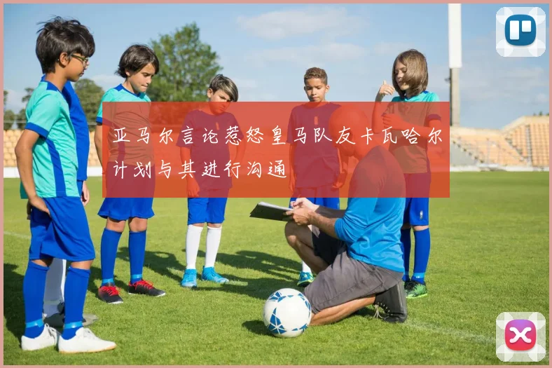 亚马尔言论惹怒皇马队友卡瓦哈尔计划与其进行沟通