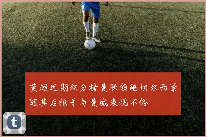 英超近期积分榜曼联领跑切尔西紧随其后枪手与曼城表现不俗