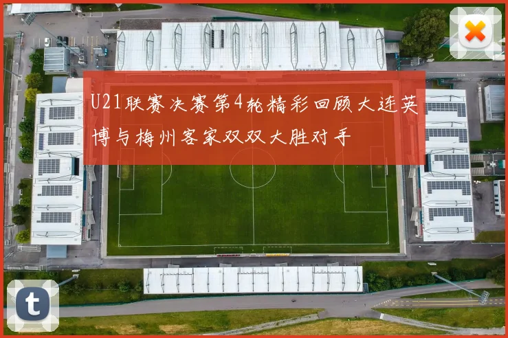 U21联赛决赛第4轮精彩回顾大连英博与梅州客家双双大胜对手