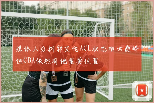 媒体人分析郭艾伦ACL状态难回巅峰但CBA依然有他重要位置