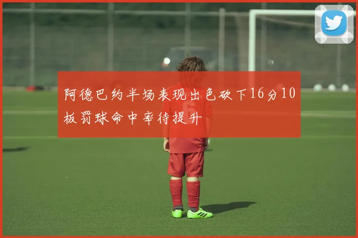 阿德巴约半场表现出色砍下16分10板罚球命中率待提升