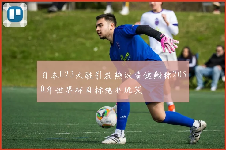 日本U23大胜引发热议黄健翔称2050年世界杯目标绝非玩笑