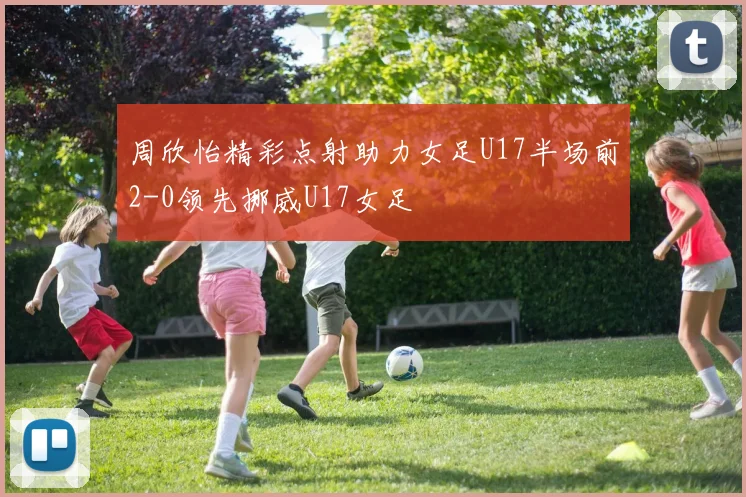 周欣怡精彩点射助力女足U17半场前2-0领先挪威U17女足