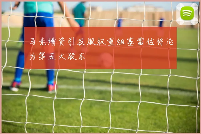 马竞增资引发股权重组塞雷佐将沦为第五大股东