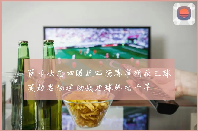 萨卡状态回暖近四场赛事斩获三球英超客场运动战进球终结干旱