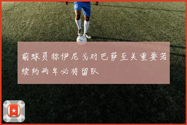 前球员称伊尼戈对巴萨至关重要若续约两年必将留队
