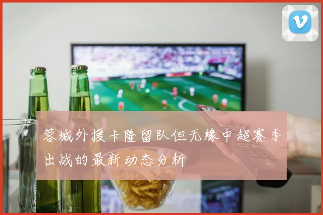 蓉城外援卡隆留队但无缘中超赛季出战的最新动态分析