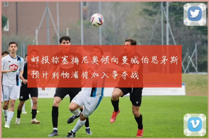 邮报称塞梅尼奥倾向曼城伯恩茅斯预计利物浦将加入争夺战