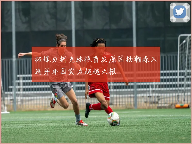 拓媒分析克林根首发原因杨瀚森入选并非因实力超越大根