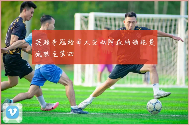 英超夺冠赔率大变动阿森纳领跑曼城跌至第四