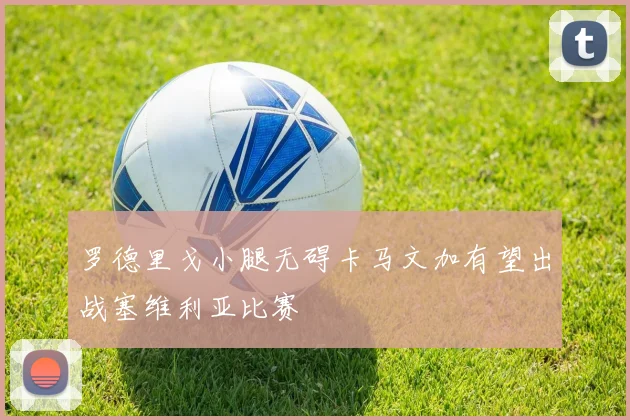 罗德里戈小腿无碍卡马文加有望出战塞维利亚比赛