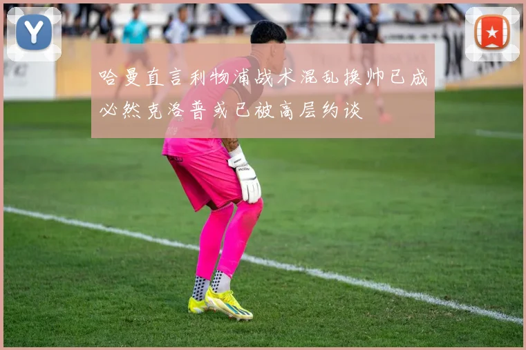 哈曼直言利物浦战术混乱换帅已成必然克洛普或已被高层约谈