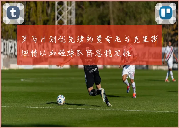 罗马计划优先续约曼奇尼与克里斯坦特以加强球队阵容稳定性