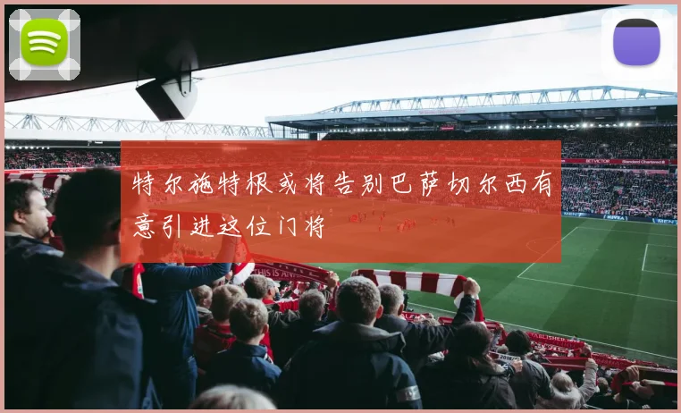 特尔施特根或将告别巴萨切尔西有意引进这位门将